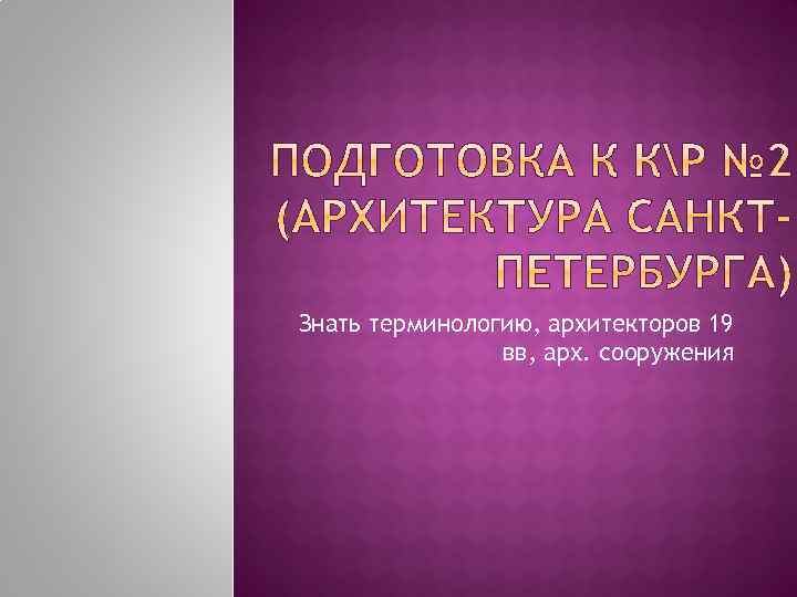 Знать терминологию, архитекторов 19 вв, арх. сооружения 