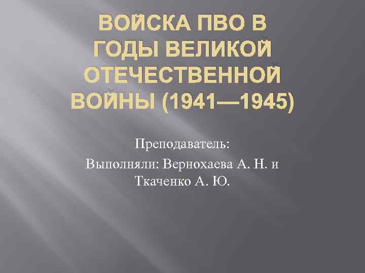 ВОЙСКА ПВО В ГОДЫ ВЕЛИКОЙ ОТЕЧЕСТВЕННОЙ ВОЙНЫ (1941— 1945) Преподаватель: Выполняли: Вернохаева А. Н.