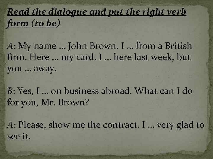 Read the dialogue and put the right verb form (to be) A: My name