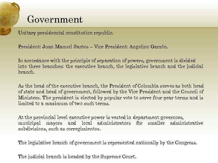 Government Unitary presidencial constitution republic. President: Juan Manuel Santos – Vice President: Angelino Garzón.