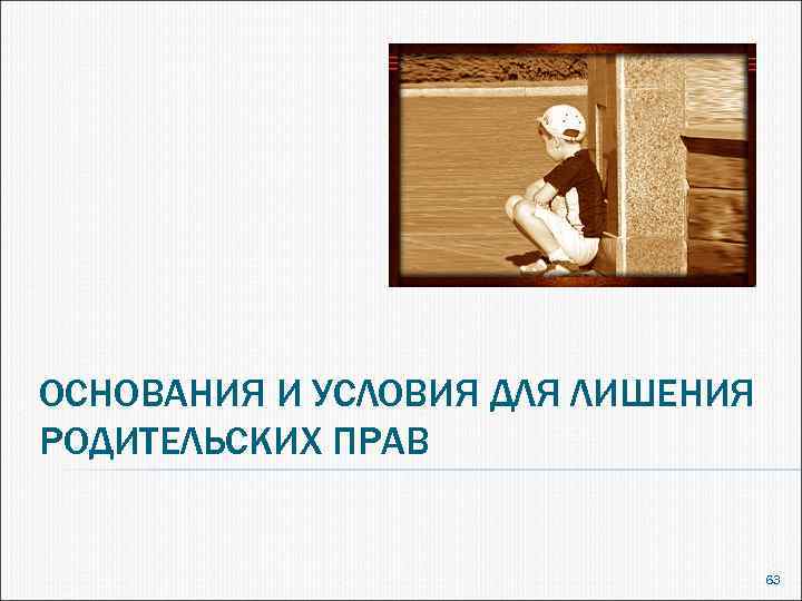 ОСНОВАНИЯ И УСЛОВИЯ ДЛЯ ЛИШЕНИЯ РОДИТЕЛЬСКИХ ПРАВ 63 