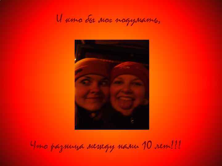 И кто бы мог подумать, Что разница между нами 10 лет!!! 