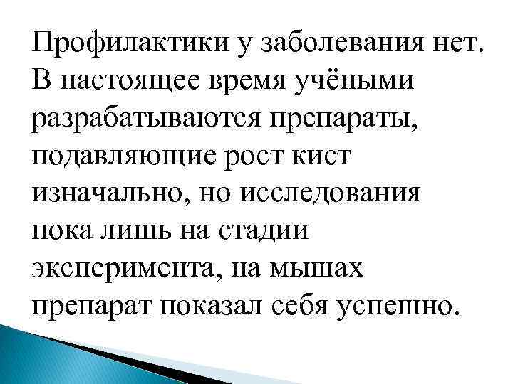 Профилактики у заболевания нет. В настоящее время учёными разрабатываются препараты, подавляющие рост кист изначально,