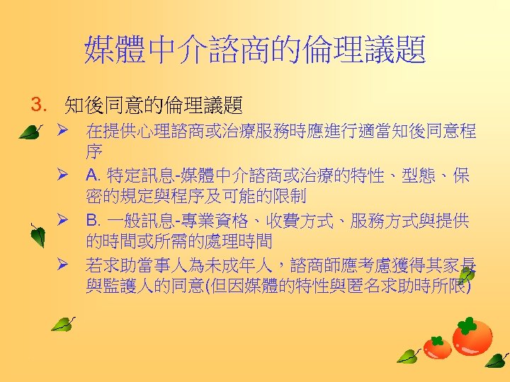 媒體中介諮商的倫理議題 3. 知後同意的倫理議題 Ø 在提供心理諮商或治療服務時應進行適當知後同意程 序 Ø A. 特定訊息-媒體中介諮商或治療的特性、型態、保 密的規定與程序及可能的限制 Ø B. 一般訊息-專業資格、收費方式、服務方式與提供 的時間或所需的處理時間