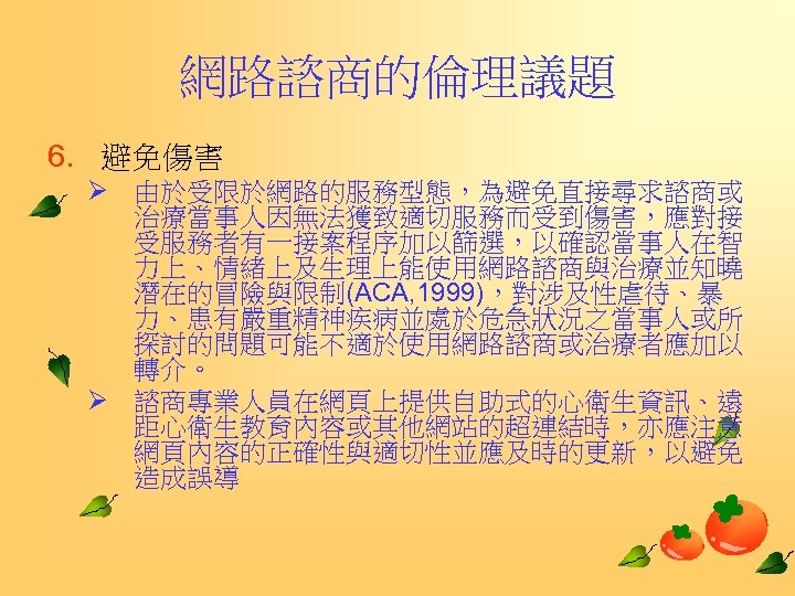 網路諮商的倫理議題 6. 避免傷害 Ø 由於受限於網路的服務型態，為避免直接尋求諮商或 治療當事人因無法獲致適切服務而受到傷害，應對接 受服務者有一接案程序加以篩選，以確認當事人在智 力上、情緒上及生理上能使用網路諮商與治療並知曉 潛在的冒險與限制(ACA, 1999)，對涉及性虐待、暴 力、患有嚴重精神疾病並處於危急狀況之當事人或所 探討的問題可能不適於使用網路諮商或治療者應加以 轉介。 Ø