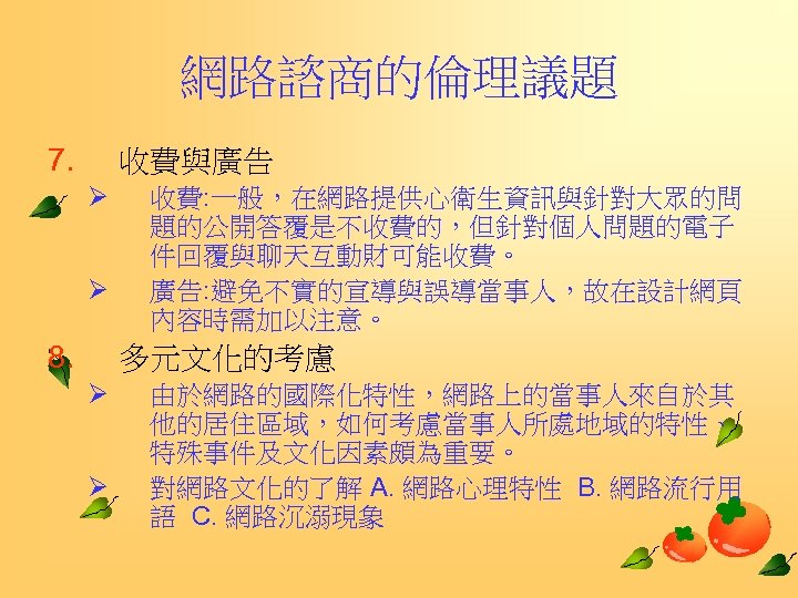 網路諮商的倫理議題 7. 收費與廣告 Ø Ø 8. 收費: 一般，在網路提供心衛生資訊與針對大眾的問 題的公開答覆是不收費的，但針對個人問題的電子 件回覆與聊天互動財可能收費。 廣告: 避免不實的宣導與誤導當事人，故在設計網頁 內容時需加以注意。 多元文化的考慮