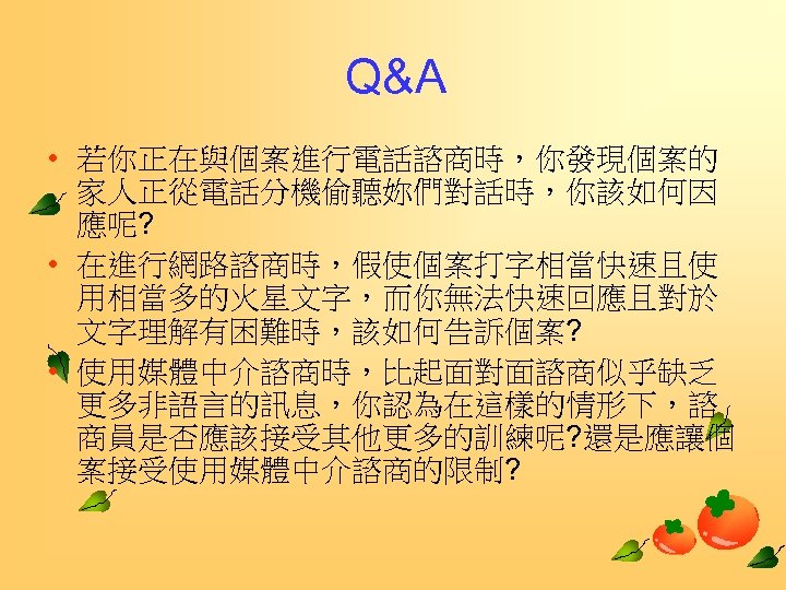 Q&A • 若你正在與個案進行電話諮商時，你發現個案的 家人正從電話分機偷聽妳們對話時，你該如何因 應呢? • 在進行網路諮商時，假使個案打字相當快速且使 用相當多的火星文字，而你無法快速回應且對於 文字理解有困難時，該如何告訴個案? • 使用媒體中介諮商時，比起面對面諮商似乎缺乏 更多非語言的訊息，你認為在這樣的情形下，諮 商員是否應該接受其他更多的訓練呢? 還是應讓個