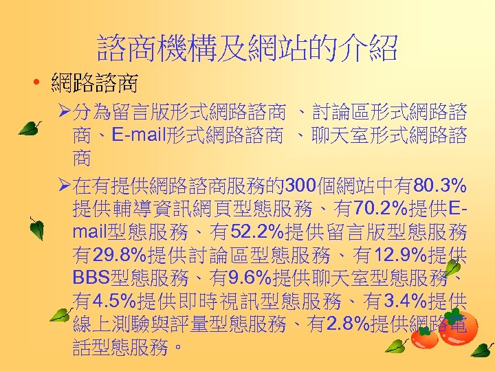 諮商機構及網站的介紹 • 網路諮商 Ø分為留言版形式網路諮商 、討論區形式網路諮 商、E-mail形式網路諮商 、聊天室形式網路諮 商 Ø在有提供網路諮商服務的300個網站中有80. 3% 提供輔導資訊網頁型態服務、有70. 2%提供Email型態服務、有52. 2%提供留言版型態服務 有29.