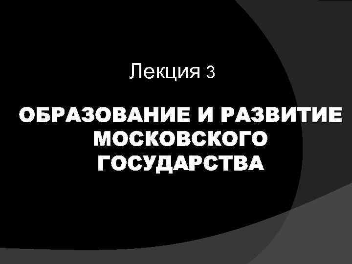 Лекция 3 ОБРАЗОВАНИЕ И РАЗВИТИЕ МОСКОВСКОГО ГОСУДАРСТВА 