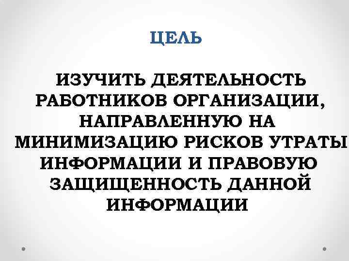 ЦЕЛЬ ИЗУЧИТЬ ДЕЯТЕЛЬНОСТЬ РАБОТНИКОВ ОРГАНИЗАЦИИ, НАПРАВЛЕННУЮ НА МИНИМИЗАЦИЮ РИСКОВ УТРАТЫ ИНФОРМАЦИИ И ПРАВОВУЮ ЗАЩИЩЕННОСТЬ