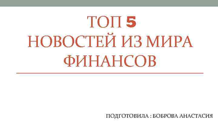  ТОП 5 НОВОСТЕЙ ИЗ МИРА ФИНАНСОВ ПОДГОТОВИЛА : БОБРОВА АНАСТАСИЯ 