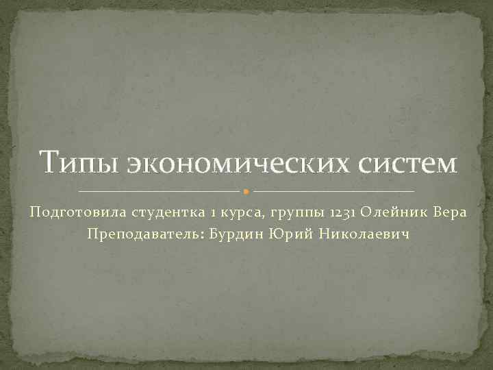 Типы экономических систем Подготовила студентка 1 курса, группы 1231 Олейник Вера Преподаватель: Бурдин Юрий