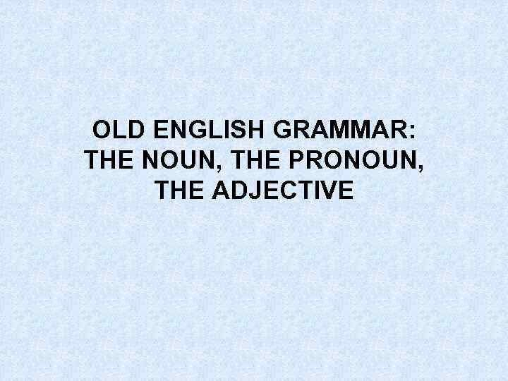 OLD ENGLISH GRAMMAR: THE NOUN, THE PRONOUN, THE ADJECTIVE 