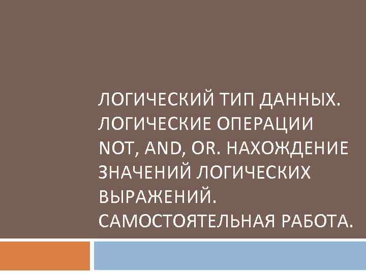 ЛОГИЧЕСКИЙ ТИП ДАННЫХ. ЛОГИЧЕСКИЕ ОПЕРАЦИИ NOT, AND, OR. НАХОЖДЕНИЕ ЗНАЧЕНИЙ ЛОГИЧЕСКИХ ВЫРАЖЕНИЙ. САМОСТОЯТЕЛЬНАЯ РАБОТА.