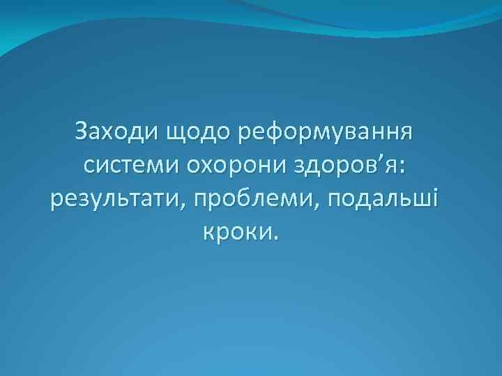 Заходи щодо реформування системи охорони здоров’я: результати, проблеми, подальші кроки. 