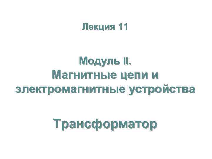 Лекция 11 Модуль II. Магнитные цепи и электромагнитные устройства Трансформатор 
