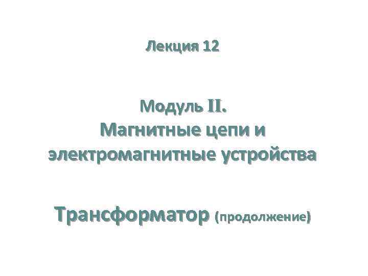 Лекция 12 Модуль II. Магнитные цепи и электромагнитные устройства Трансформатор (продолжение) 