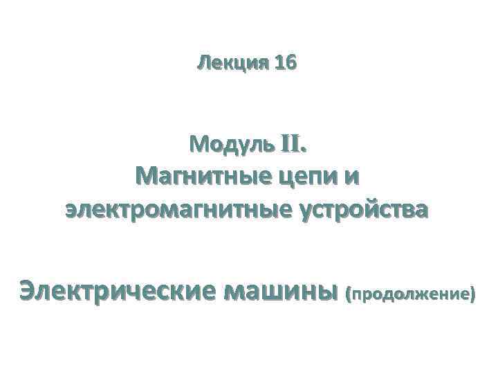 Лекция 16 Модуль II. Магнитные цепи и электромагнитные устройства Электрические машины (продолжение) 
