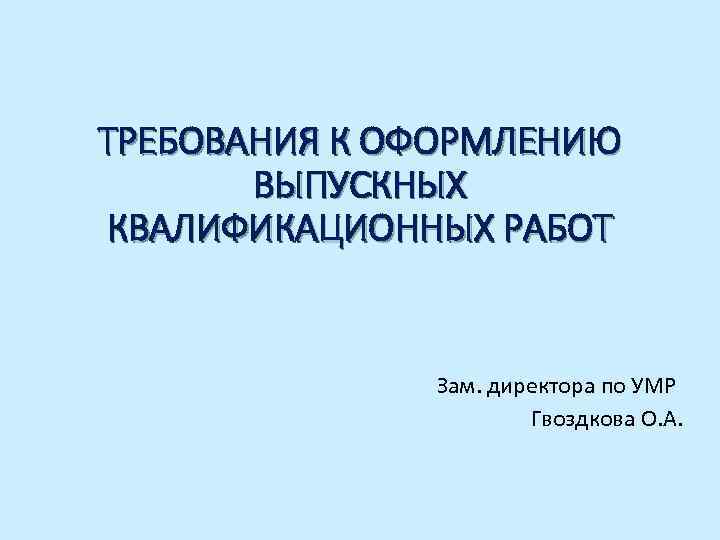 ТРЕБОВАНИЯ К ОФОРМЛЕНИЮ ВЫПУСКНЫХ КВАЛИФИКАЦИОННЫХ РАБОТ Зам. директора по УМР Гвоздкова О. А. 