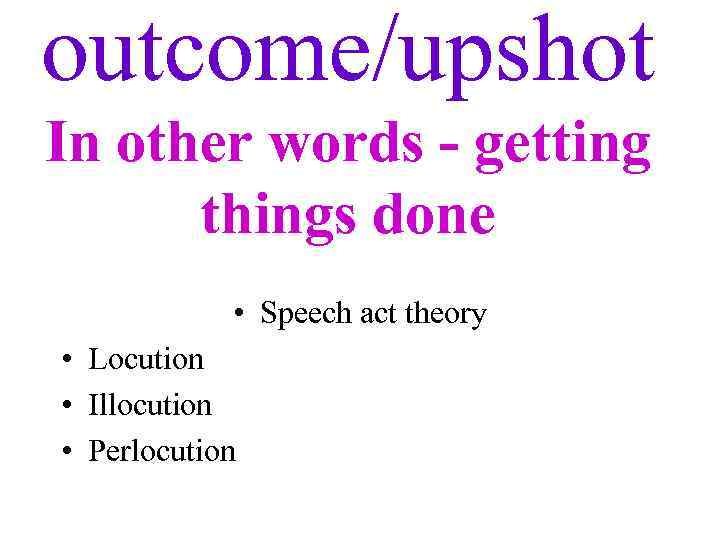 outcome/upshot In other words - getting things done • Speech act theory • Locution