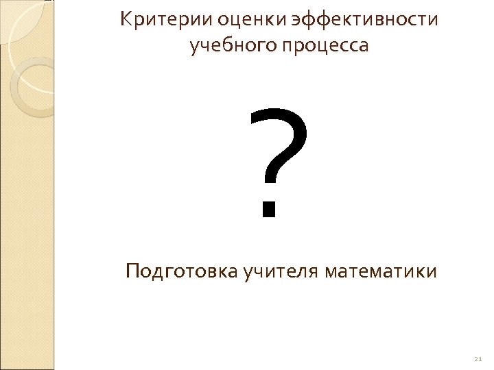 Критерии оценки эффективности учебного процесса ? Подготовка учителя математики 21 