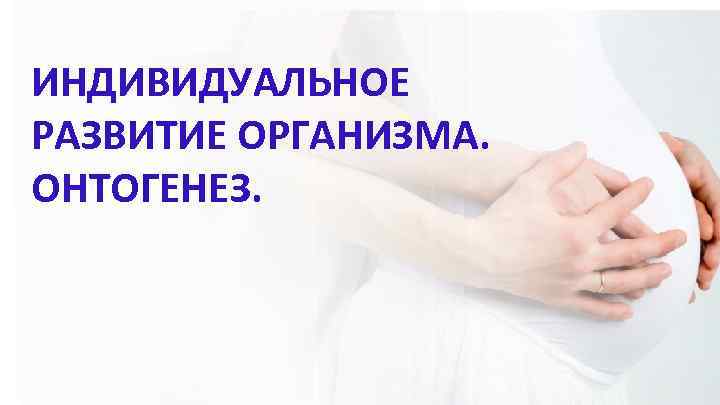 ИНДИВИДУАЛЬНОЕ РАЗВИТИЕ ОРГАНИЗМА. ОНТОГЕНЕЗ. 