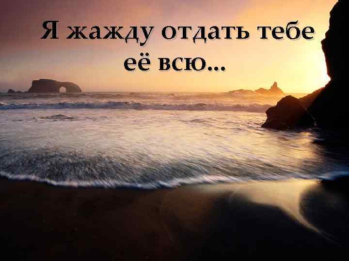 Я жажду отдать тебе её всю. . . 