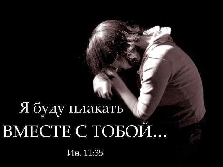 Я буду плакать ВМЕСТЕ С ТОБОЙ. . . Ин. 11: 35 