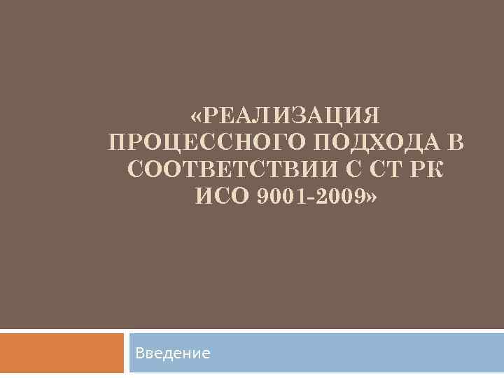  «РЕАЛИЗАЦИЯ ПРОЦЕССНОГО ПОДХОДА В СООТВЕТСТВИИ С СТ РК ИСО 9001 -2009» Введение 