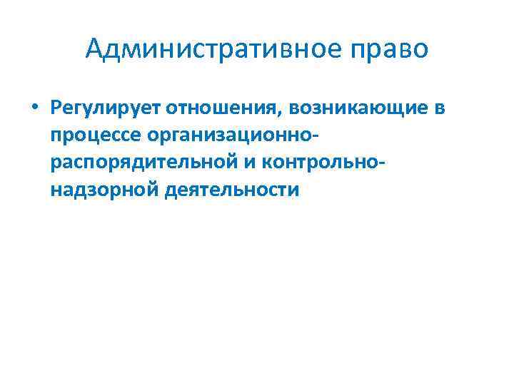 Административное право • Регулирует отношения, возникающие в процессе организационнораспорядительной и контрольнонадзорной деятельности 