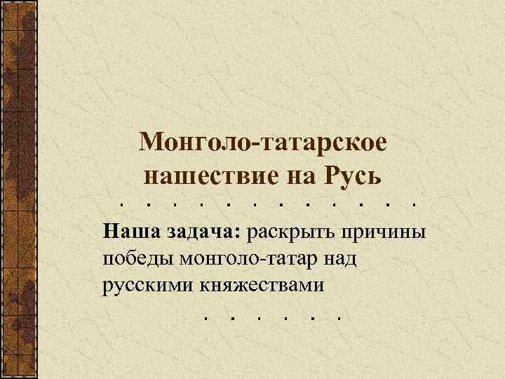 Монголо-татарское нашествие на Русь Наша задача: раскрыть причины победы монголо-татар над русскими княжествами 