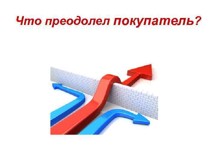 Что преодолел покупатель? 