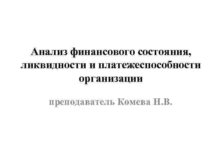Анализ финансового состояния, ликвидности и платежеспособности организации преподаватель Комева Н. В. 