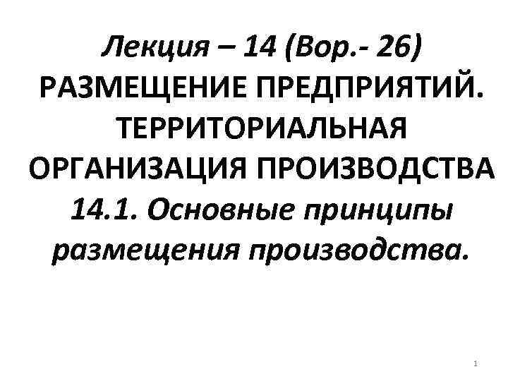 Лекция – 14 (Вор. - 26) РАЗМЕЩЕНИЕ ПРЕДПРИЯТИЙ. ТЕРРИТОРИАЛЬНАЯ ОРГАНИЗАЦИЯ ПРОИЗВОДСТВА 14. 1. Основные