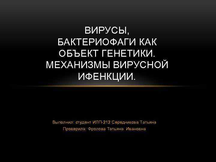 ВИРУСЫ, БАКТЕРИОФАГИ КАК ОБЪЕКТ ГЕНЕТИКИ. МЕХАНИЗМЫ ВИРУСНОЙ ИФЕНКЦИИ. Выполнил: студент ИЛП-212 Середникова Татьяна Проверила:
