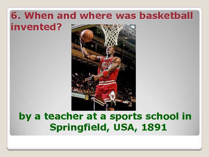 6. When and where was basketball invented? by a teacher at a sports school