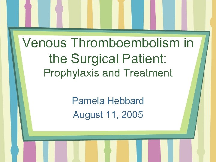 Venous Thromboembolism in the Surgical Patient: Prophylaxis and Treatment Pamela Hebbard August 11, 2005