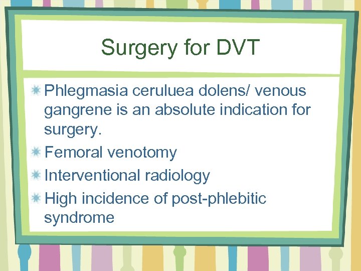 Surgery for DVT Phlegmasia ceruluea dolens/ venous gangrene is an absolute indication for surgery.