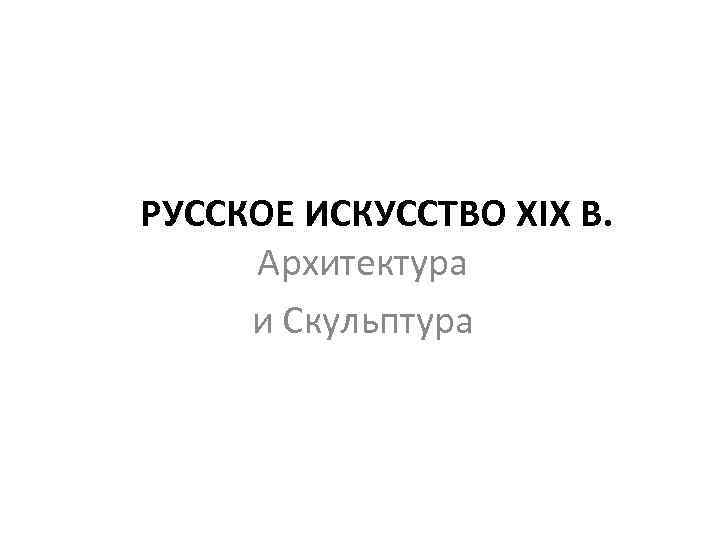 РУССКОЕ ИСКУССТВО XIX В. Архитектура и Скульптура 