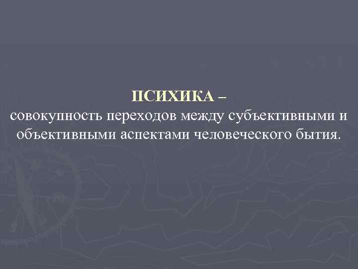 ПСИХИКА – совокупность переходов между субъективными и объективными аспектами человеческого бытия. 