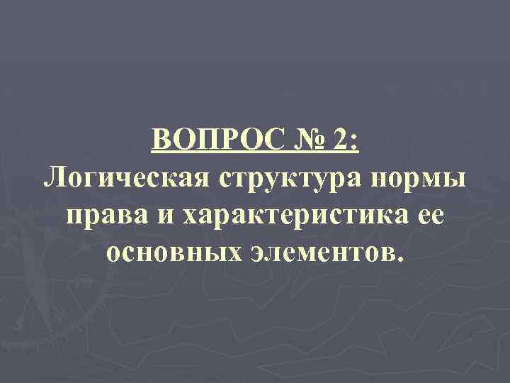 ВОПРОС № 2: Логическая структура нормы права и характеристика ее основных элементов. 