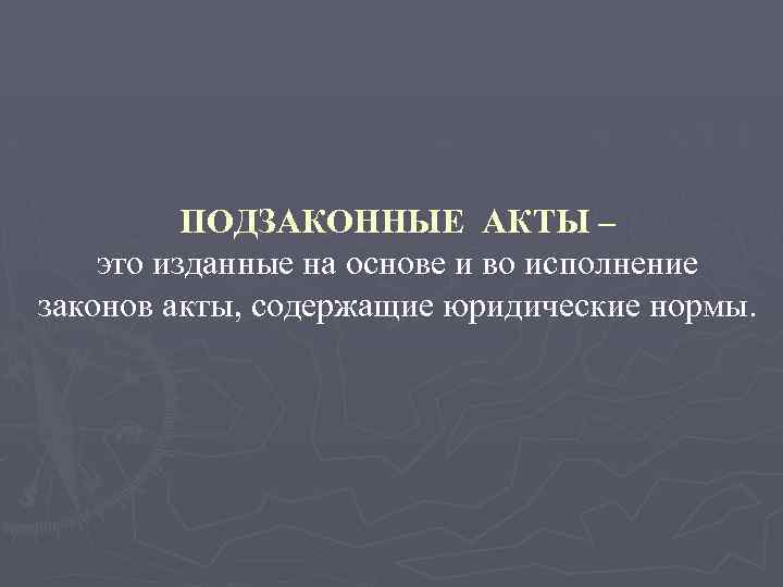 ПОДЗАКОННЫЕ АКТЫ – это изданные на основе и во исполнение законов акты, содержащие юридические