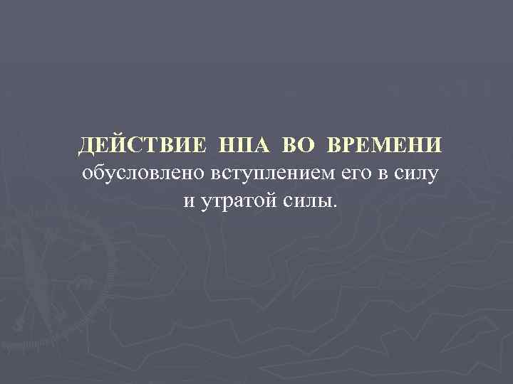 ДЕЙСТВИЕ НПА ВО ВРЕМЕНИ обусловлено вступлением его в силу и утратой силы. 