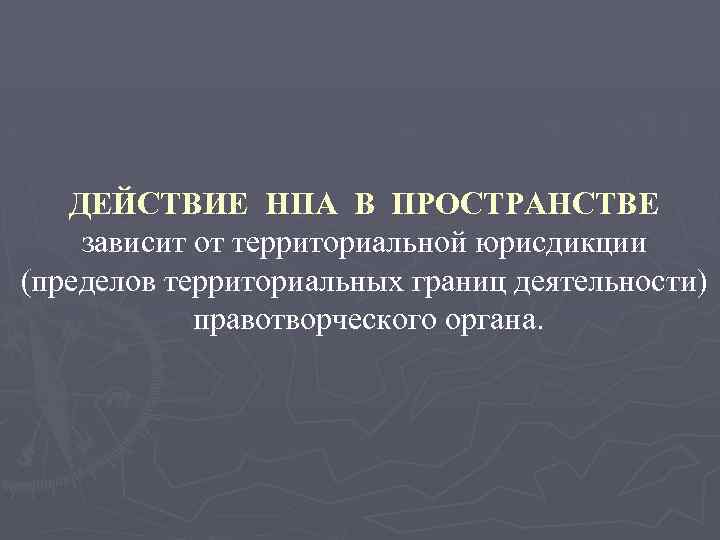 ДЕЙСТВИЕ НПА В ПРОСТРАНСТВЕ зависит от территориальной юрисдикции (пределов территориальных границ деятельности) правотворческого органа.