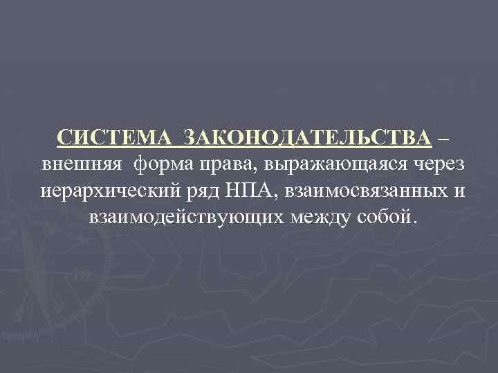 СИСТЕМА ЗАКОНОДАТЕЛЬСТВА – внешняя форма права, выражающаяся через иерархический ряд НПА, взаимосвязанных и взаимодействующих