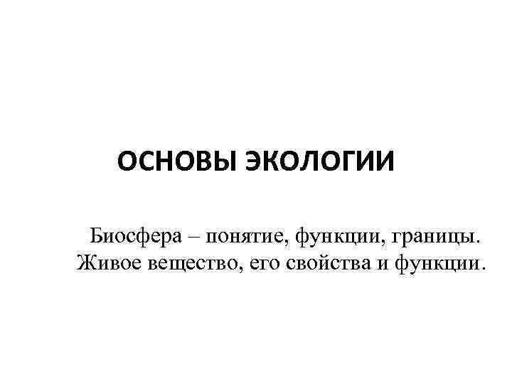 ОСНОВЫ ЭКОЛОГИИ Биосфера – понятие, функции, границы. Живое вещество, его свойства и функции. 