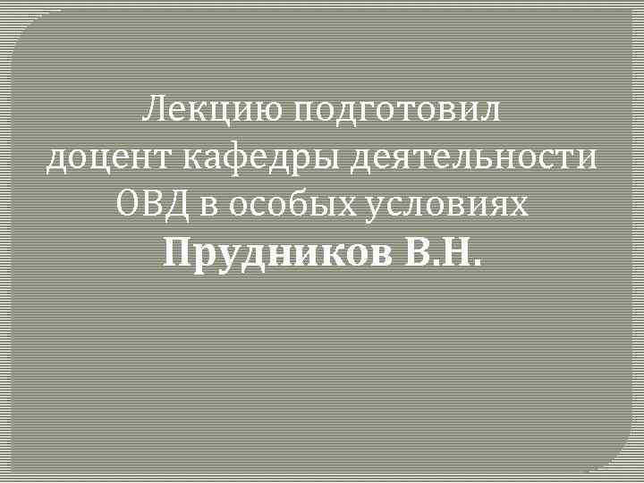 Лекцию подготовил доцент кафедры деятельности ОВД в особых условиях Прудников В. Н. 