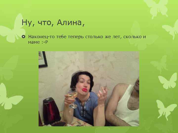 Ну, что, Алина, Наконец-то тебе теперь столько же лет, сколько и маме : -Р