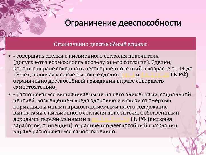 Ограничение дееспособности Ограниченно дееспособный вправе: • - совершать сделки с письменного согласия попечителя (допускается