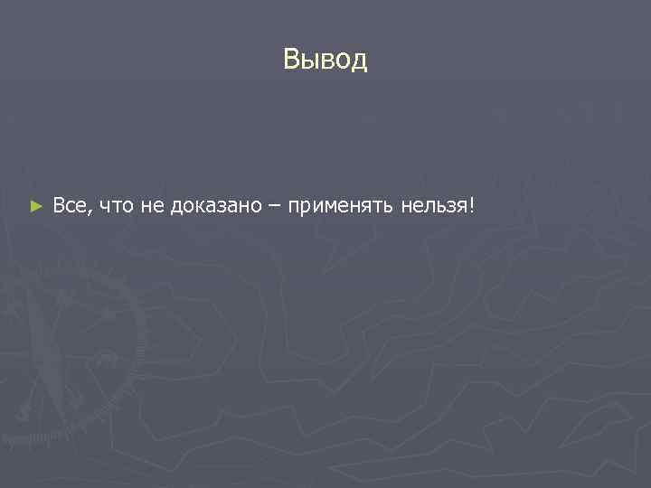 Вывод ► Все, что не доказано – применять нельзя! 